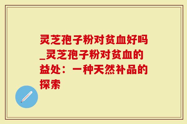 灵芝孢子粉对贫血好吗_灵芝孢子粉对贫血的益处：一种天然补品的探索