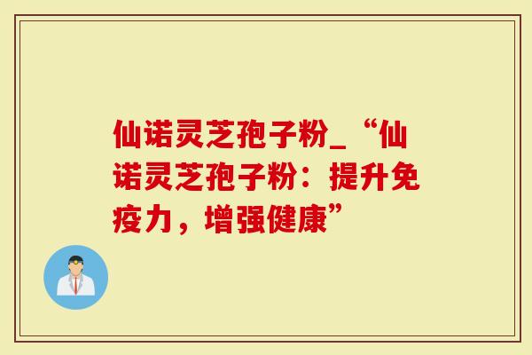 仙诺灵芝孢子粉_“仙诺灵芝孢子粉：提升免疫力，增强健康”