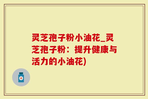 灵芝孢子粉小油花_灵芝孢子粉:提升健康与活力的小油花)-第1张图片-灵芝大师 灵芝孢子粉小油花_灵芝孢子粉:提升健康与活力的小油花)-第1张图片-灵芝大师
