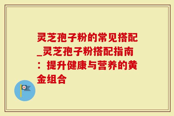 灵芝孢子粉的常见搭配_灵芝孢子粉搭配指南:提升健康与营养的黄金组合-第1张图片-灵芝大师 灵芝孢子粉的常见搭配_灵芝孢子粉搭配指南:提升健康与营养的黄金组合-第1张图片-灵芝大师