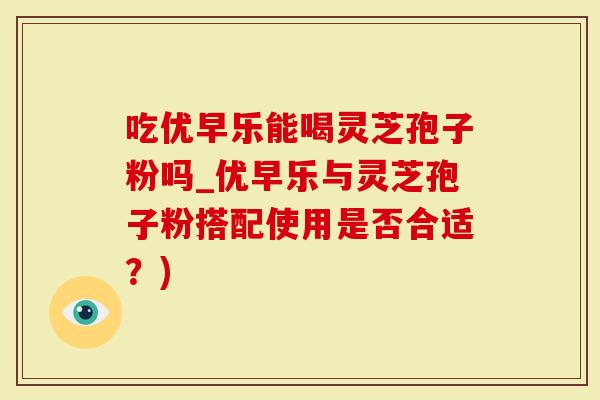 吃优早乐能喝灵芝孢子粉吗_优早乐与灵芝孢子粉搭配使用是否合适？)