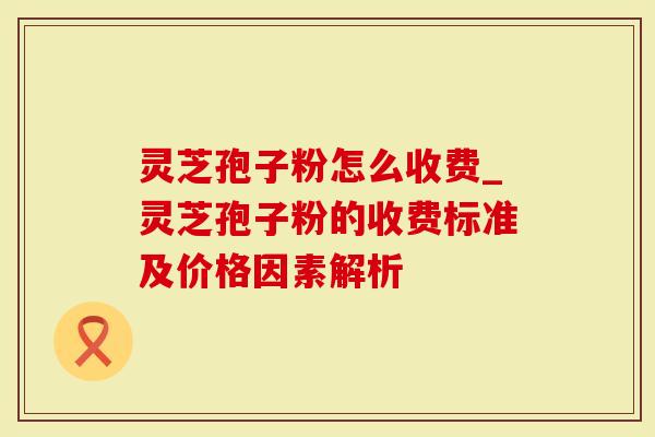 灵芝孢子粉怎么收费_灵芝孢子粉的收费标准及价格因素解析