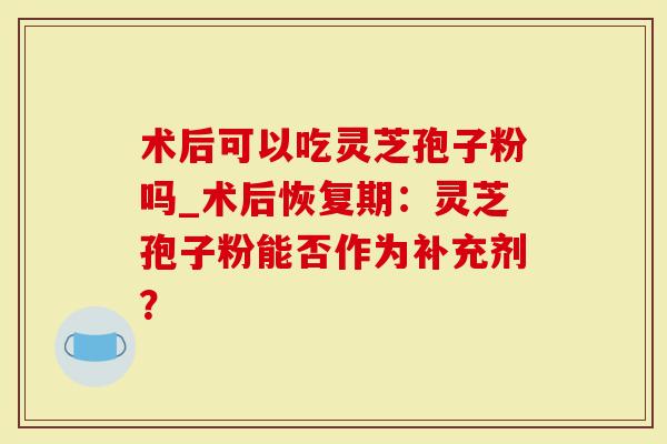 术后可以吃灵芝孢子粉吗_术后恢复期：灵芝孢子粉能否作为补充剂？