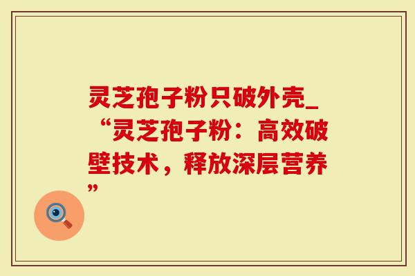 灵芝孢子粉只破外壳_“灵芝孢子粉：高效破壁技术，释放深层营养”
