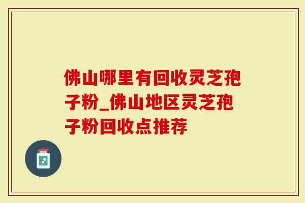 佛山哪里有回收灵芝孢子粉_佛山地区灵芝孢子粉回收点推荐