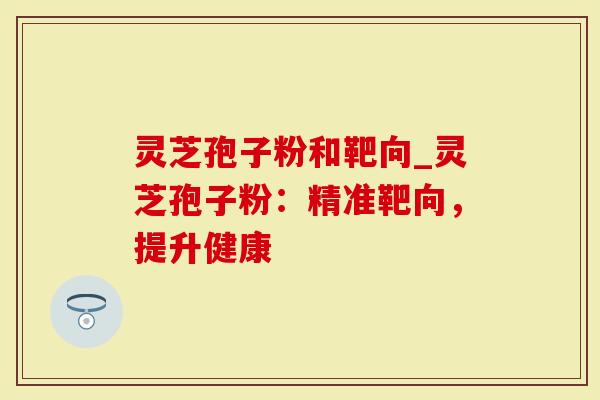 灵芝孢子粉和靶向_灵芝孢子粉：精准靶向，提升健康