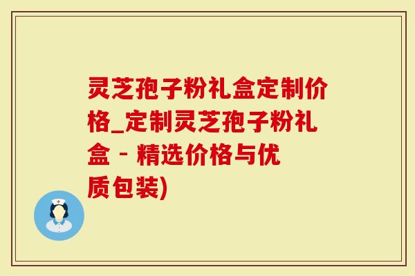 灵芝孢子粉礼盒定制价格_定制灵芝孢子粉礼盒 - 精选价格与优质包装)