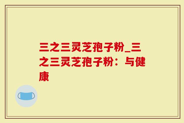 三之三灵芝孢子粉_三之三灵芝孢子粉：与健康