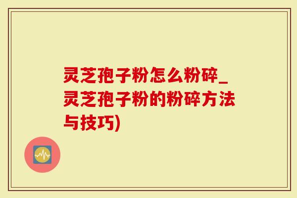 灵芝孢子粉怎么粉碎_灵芝孢子粉的粉碎方法与技巧)