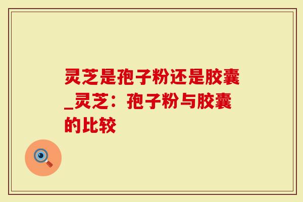 灵芝是孢子粉还是胶囊_灵芝：孢子粉与胶囊的比较