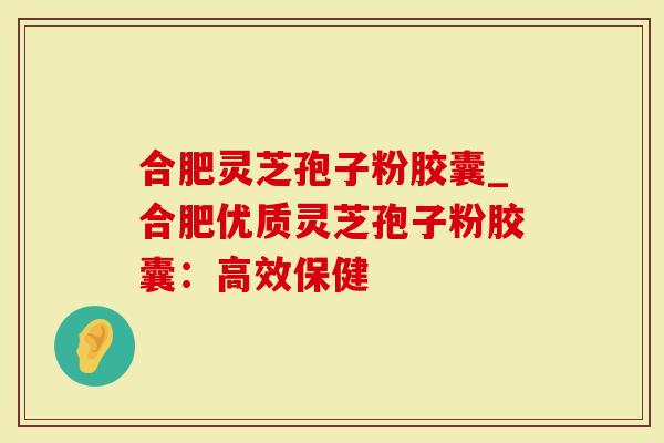 合肥灵芝孢子粉胶囊_合肥优质灵芝孢子粉胶囊：高效保健