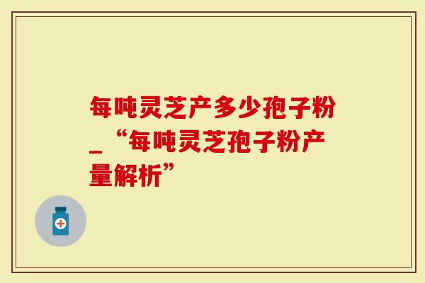 每吨灵芝产多少孢子粉_“每吨灵芝孢子粉产量解析”