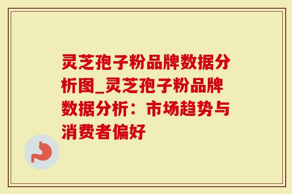 灵芝孢子粉品牌数据分析图_灵芝孢子粉品牌数据分析：市场趋势与消费者偏好
