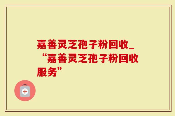 嘉善灵芝孢子粉回收_“嘉善灵芝孢子粉回收服务”