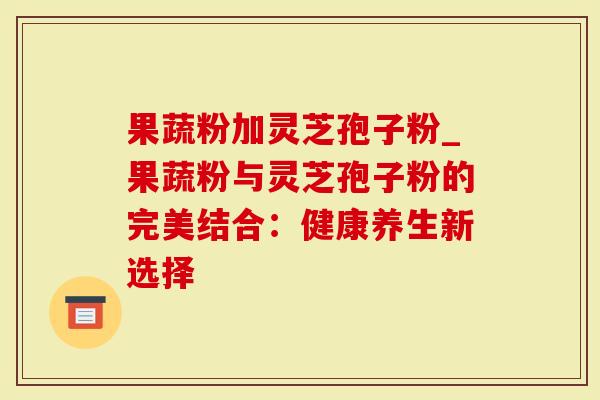 果蔬粉加灵芝孢子粉_果蔬粉与灵芝孢子粉的完美结合：健康养生新选择