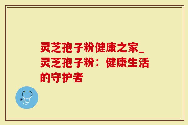 灵芝孢子粉健康之家_灵芝孢子粉：健康生活的守护者