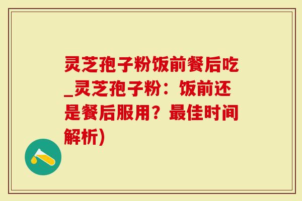 灵芝孢子粉饭前餐后吃_灵芝孢子粉：饭前还是餐后服用？最佳时间解析)