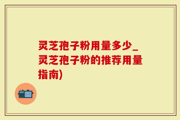灵芝孢子粉用量多少_灵芝孢子粉的推荐用量指南)