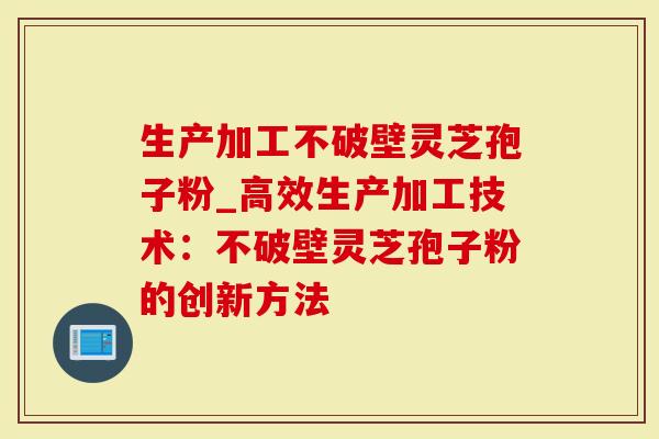 生产加工不破壁灵芝孢子粉_高效生产加工技术：不破壁灵芝孢子粉的创新方法