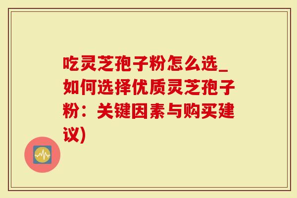 吃灵芝孢子粉怎么选_如何选择优质灵芝孢子粉：关键因素与购买建议)