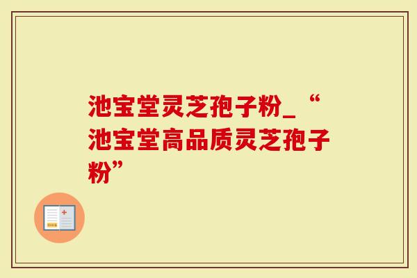 池宝堂灵芝孢子粉_“池宝堂高品质灵芝孢子粉”