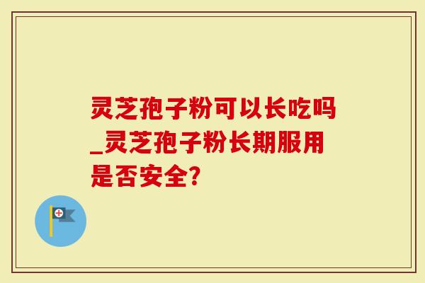 灵芝孢子粉可以长吃吗_灵芝孢子粉长期服用是否安全？