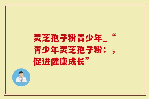 灵芝孢子粉青少年_“青少年灵芝孢子粉：，促进健康成长”