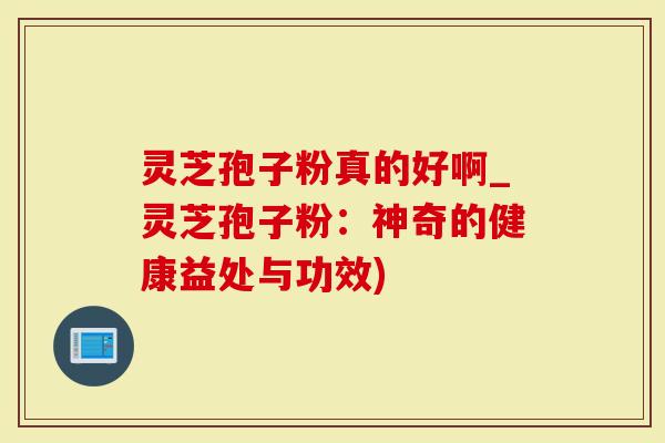 灵芝孢子粉真的好啊_灵芝孢子粉：神奇的健康益处与功效)