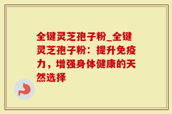 全键灵芝孢子粉_全键灵芝孢子粉：提升免疫力，增强身体健康的天然选择