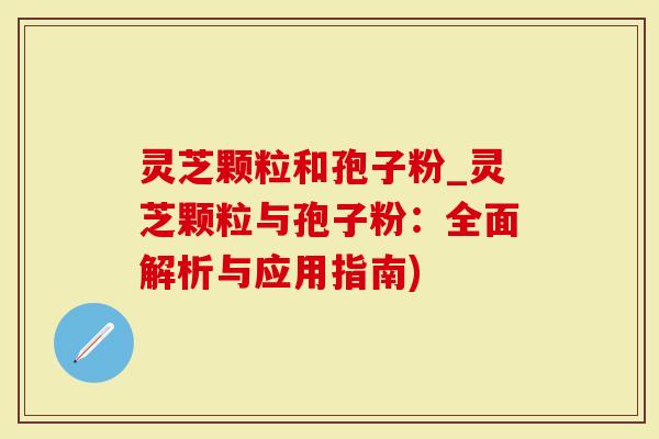灵芝颗粒和孢子粉_灵芝颗粒与孢子粉：全面解析与应用指南)