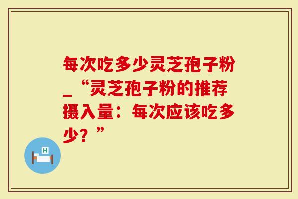 每次吃多少灵芝孢子粉_“灵芝孢子粉的推荐摄入量：每次应该吃多少？”