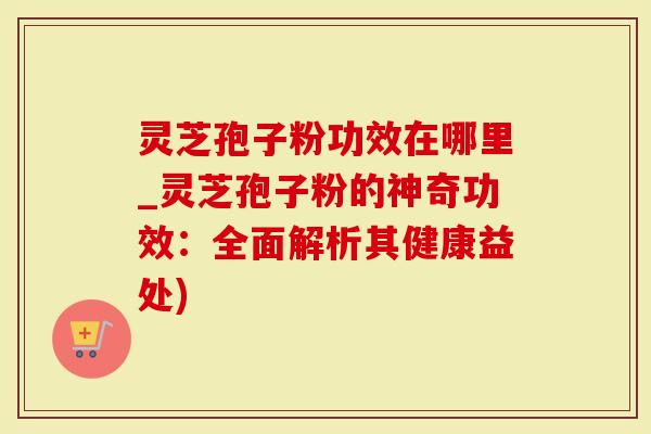 灵芝孢子粉功效在哪里_灵芝孢子粉的神奇功效：全面解析其健康益处)