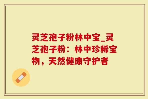 灵芝孢子粉林中宝_灵芝孢子粉：林中珍稀宝物，天然健康守护者