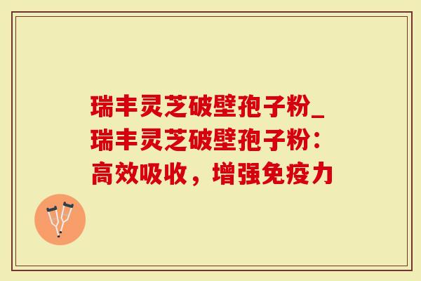 瑞丰灵芝破壁孢子粉_瑞丰灵芝破壁孢子粉：高效吸收，增强免疫力