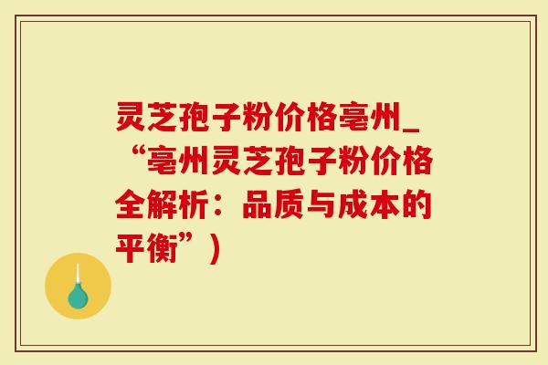 灵芝孢子粉价格亳州_“亳州灵芝孢子粉价格全解析：品质与成本的平衡”)
