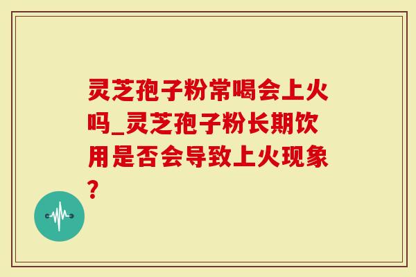 灵芝孢子粉常喝会上火吗_灵芝孢子粉长期饮用是否会导致上火现象?-第1张图片-灵芝大师 灵芝孢子粉常喝会上火吗_灵芝孢子粉长期饮用是否会导致上火现象?-第1张图片-灵芝大师