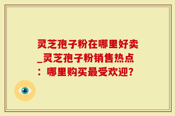 灵芝孢子粉在哪里好卖_灵芝孢子粉销售热点：哪里购买最受欢迎？