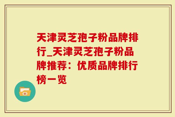天津灵芝孢子粉品牌排行_天津灵芝孢子粉品牌推荐：优质品牌排行榜一览