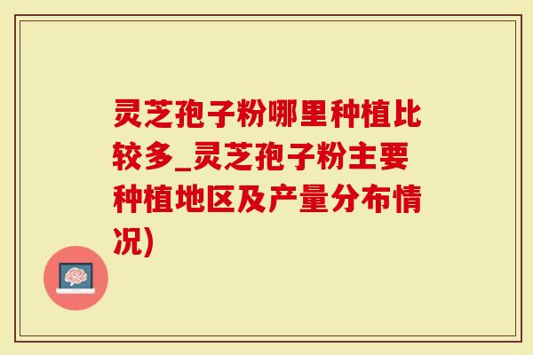灵芝孢子粉哪里种植比较多_灵芝孢子粉主要种植地区及产量分布情况)