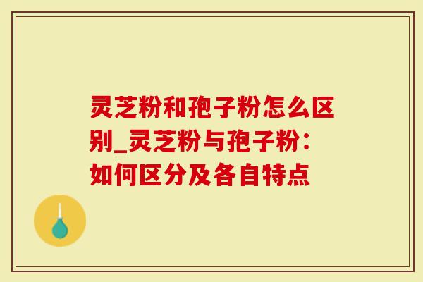 灵芝粉和孢子粉怎么区别_灵芝粉与孢子粉：如何区分及各自特点