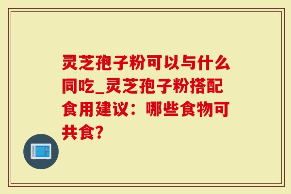 灵芝孢子粉可以与什么同吃_灵芝孢子粉搭配食用建议：哪些食物可共食？