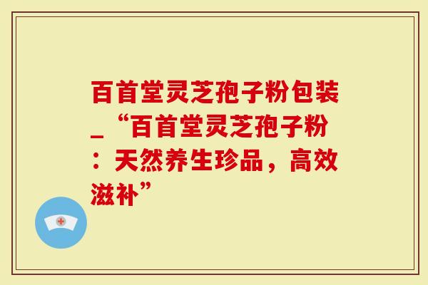 百首堂灵芝孢子粉包装_“百首堂灵芝孢子粉：天然养生珍品，高效滋补”