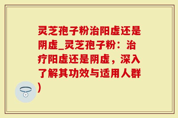 灵芝孢子粉治阳虚还是阴虚_灵芝孢子粉：治疗阳虚还是阴虚，深入了解其功效与适用人群)