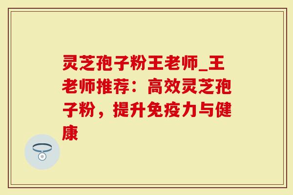 灵芝孢子粉王老师_王老师推荐：高效灵芝孢子粉，提升免疫力与健康