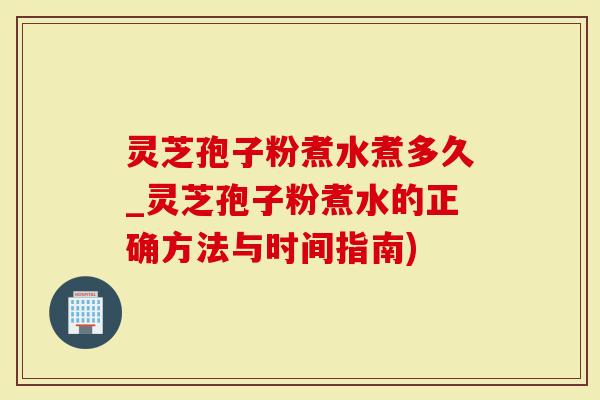 灵芝孢子粉煮水煮多久_灵芝孢子粉煮水的正确方法与时间指南)