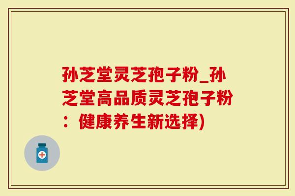 孙芝堂灵芝孢子粉_孙芝堂高品质灵芝孢子粉：健康养生新选择)-第1张图片-灵芝大师