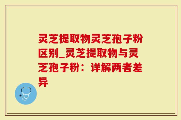 灵芝提取物灵芝孢子粉区别_灵芝提取物与灵芝孢子粉：详解两者差异