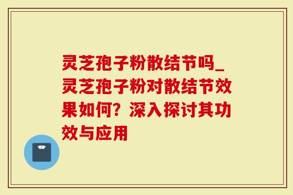 灵芝孢子粉散结节吗_灵芝孢子粉对散结节效果如何？深入探讨其功效与应用