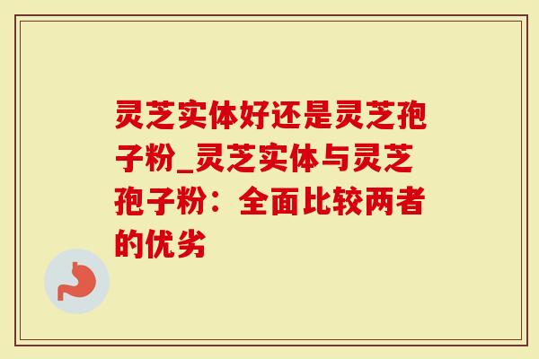 灵芝实体好还是灵芝孢子粉_灵芝实体与灵芝孢子粉：全面比较两者的优劣