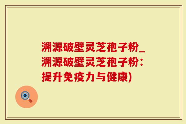 溯源破壁灵芝孢子粉_溯源破壁灵芝孢子粉：提升免疫力与健康)